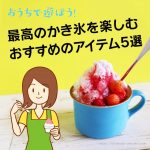 おうちで遊ぼう！最高の”涼”かき氷を楽しむ5つのアイテム紹介